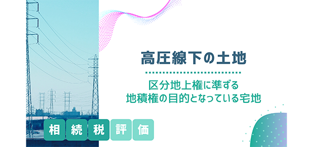 高圧線下の土地（区分地上権に準ずる地積権の目的となっている宅地）の相続税評価