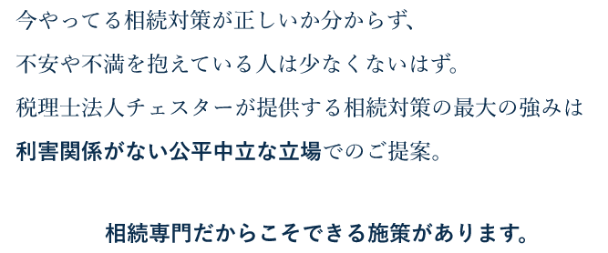 今やってる相続対策が正しいか分からず、不安や不満を抱えている人は少なくないはず。税理士法人チェスターが提供する相続対策の最大の強みは利害関係がない公平中立な立場でのご提案。相続専門だからこそできる施策があります。 