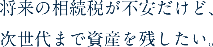 将来の相続税が不安だけど、次世代まで資産を残したい。